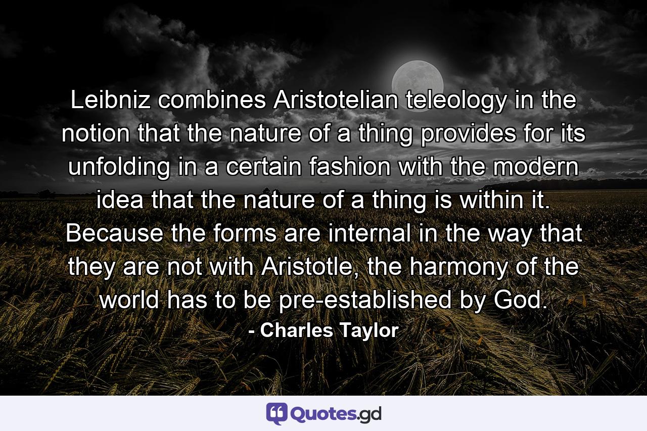 Leibniz combines Aristotelian teleology in the notion that the nature of a thing provides for its unfolding in a certain fashion with the modern idea that the nature of a thing is within it. Because the forms are internal in the way that they are not with Aristotle, the harmony of the world has to be pre-established by God. - Quote by Charles Taylor