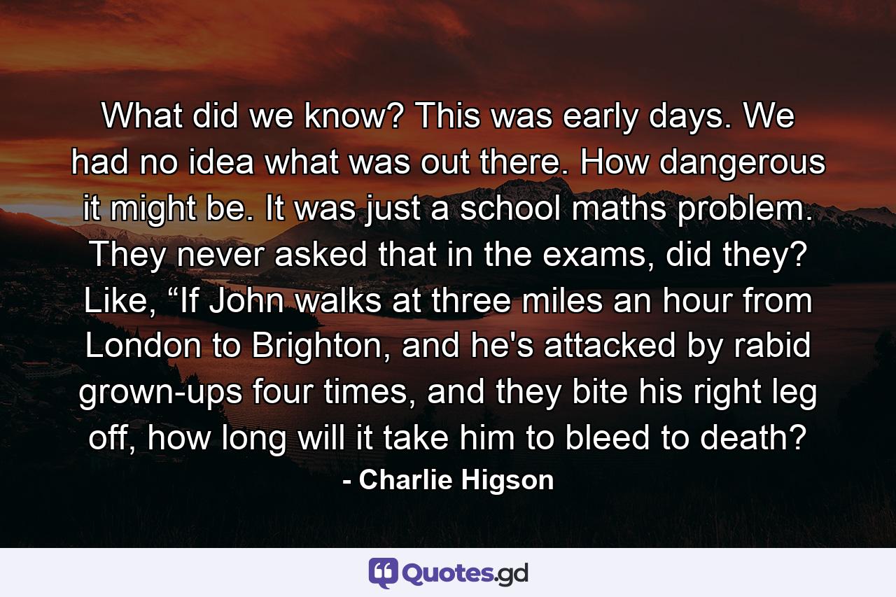 What did we know? This was early days. We had no idea what was out there. How dangerous it might be. It was just a school maths problem. They never asked that in the exams, did they? Like, “If John walks at three miles an hour from London to Brighton, and he's attacked by rabid grown-ups four times, and they bite his right leg off, how long will it take him to bleed to death? - Quote by Charlie Higson