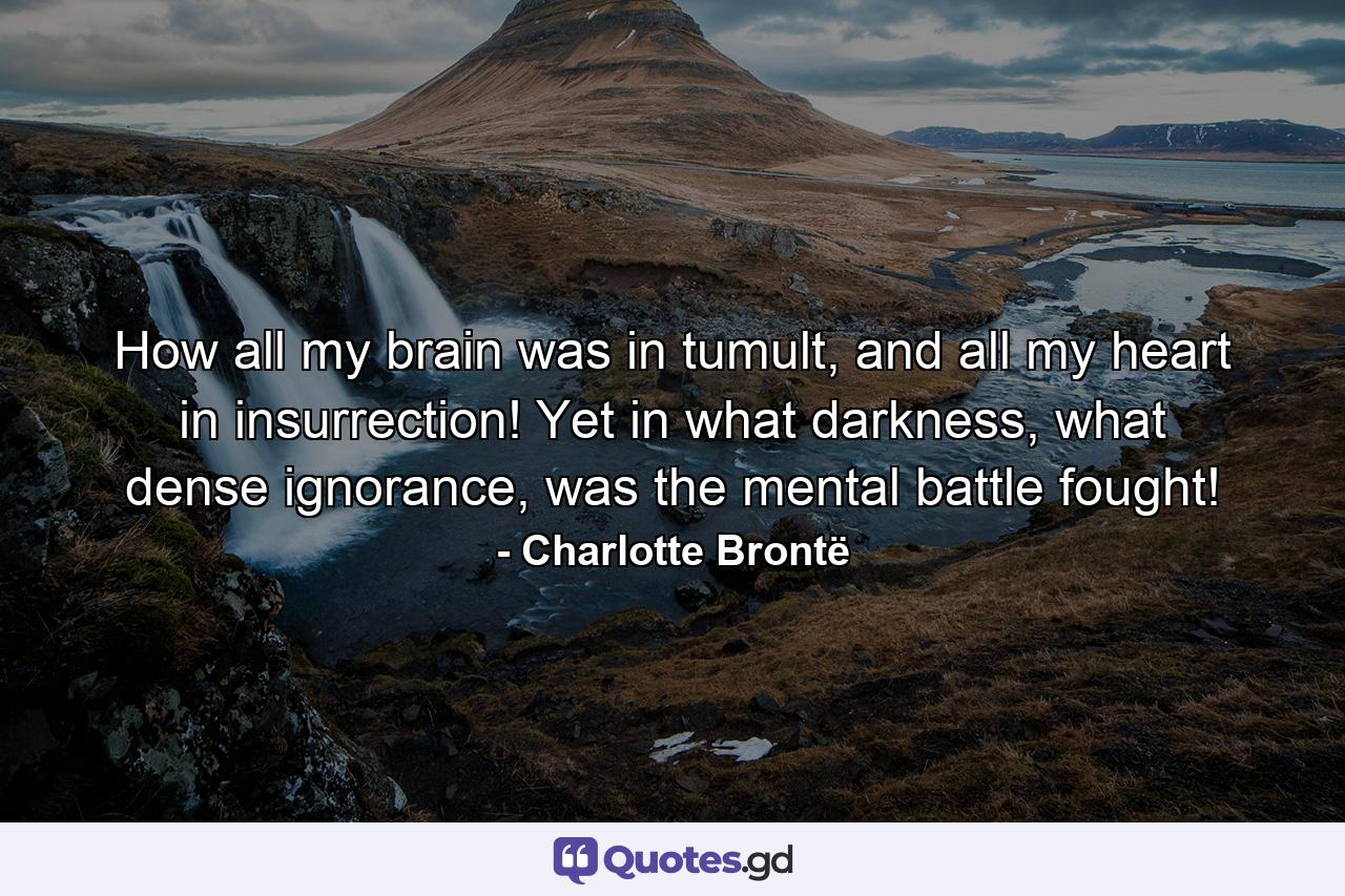 How all my brain was in tumult, and all my heart in insurrection! Yet in what darkness, what dense ignorance, was the mental battle fought! - Quote by Charlotte Brontë