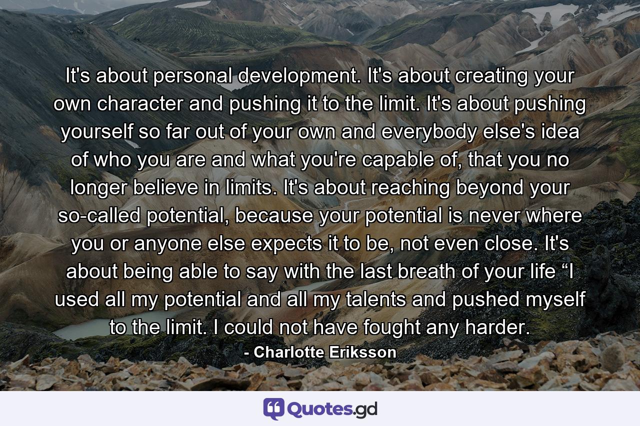 It's about personal development. It's about creating your own character and pushing it to the limit. It's about pushing yourself so far out of your own and everybody else's idea of who you are and what you're capable of, that you no longer believe in limits. It's about reaching beyond your so-called potential, because your potential is never where you or anyone else expects it to be, not even close. It's about being able to say with the last breath of your life “I used all my potential and all my talents and pushed myself to the limit. I could not have fought any harder. - Quote by Charlotte Eriksson