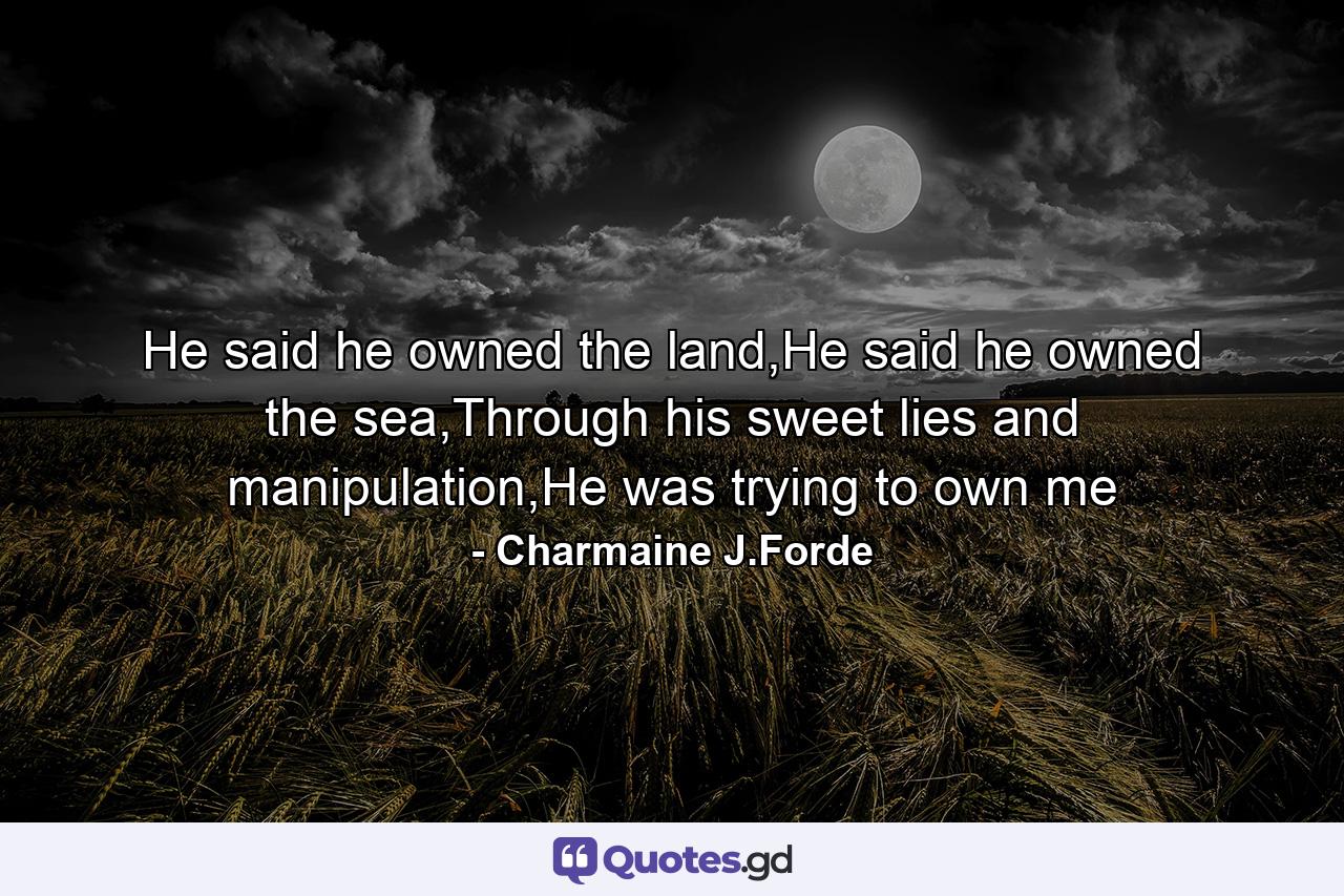 He said he owned the land,He said he owned the sea,Through his sweet lies and manipulation,He was trying to own me - Quote by Charmaine J.Forde