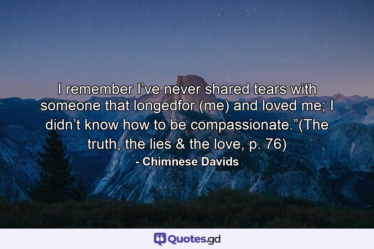 I remember I’ve never shared tears with someone that longedfor (me) and loved me; I didn’t know how to be compassionate.”(The truth, the lies & the love, p. 76) - Quote by Chimnese Davids