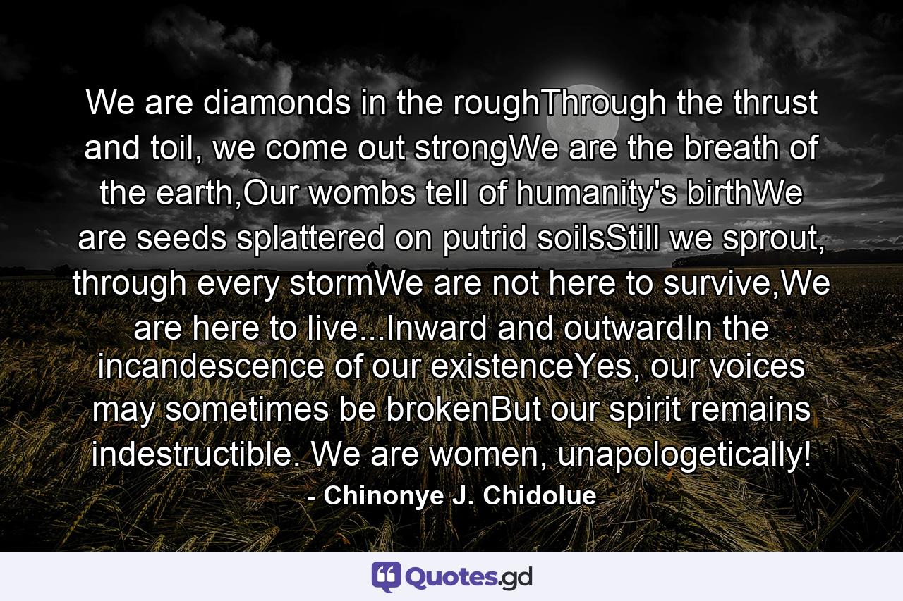 We are diamonds in the roughThrough the thrust and toil, we come out strongWe are the breath of the earth,Our wombs tell of humanity's birthWe are seeds splattered on putrid soilsStill we sprout, through every stormWe are not here to survive,We are here to live...Inward and outwardIn the incandescence of our existenceYes, our voices may sometimes be brokenBut our spirit remains indestructible. We are women, unapologetically! - Quote by Chinonye J. Chidolue