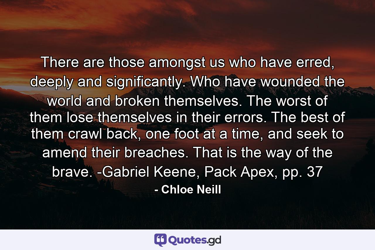 There are those amongst us who have erred, deeply and significantly. Who have wounded the world and broken themselves. The worst of them lose themselves in their errors. The best of them crawl back, one foot at a time, and seek to amend their breaches. That is the way of the brave. -Gabriel Keene, Pack Apex, pp. 37 - Quote by Chloe Neill