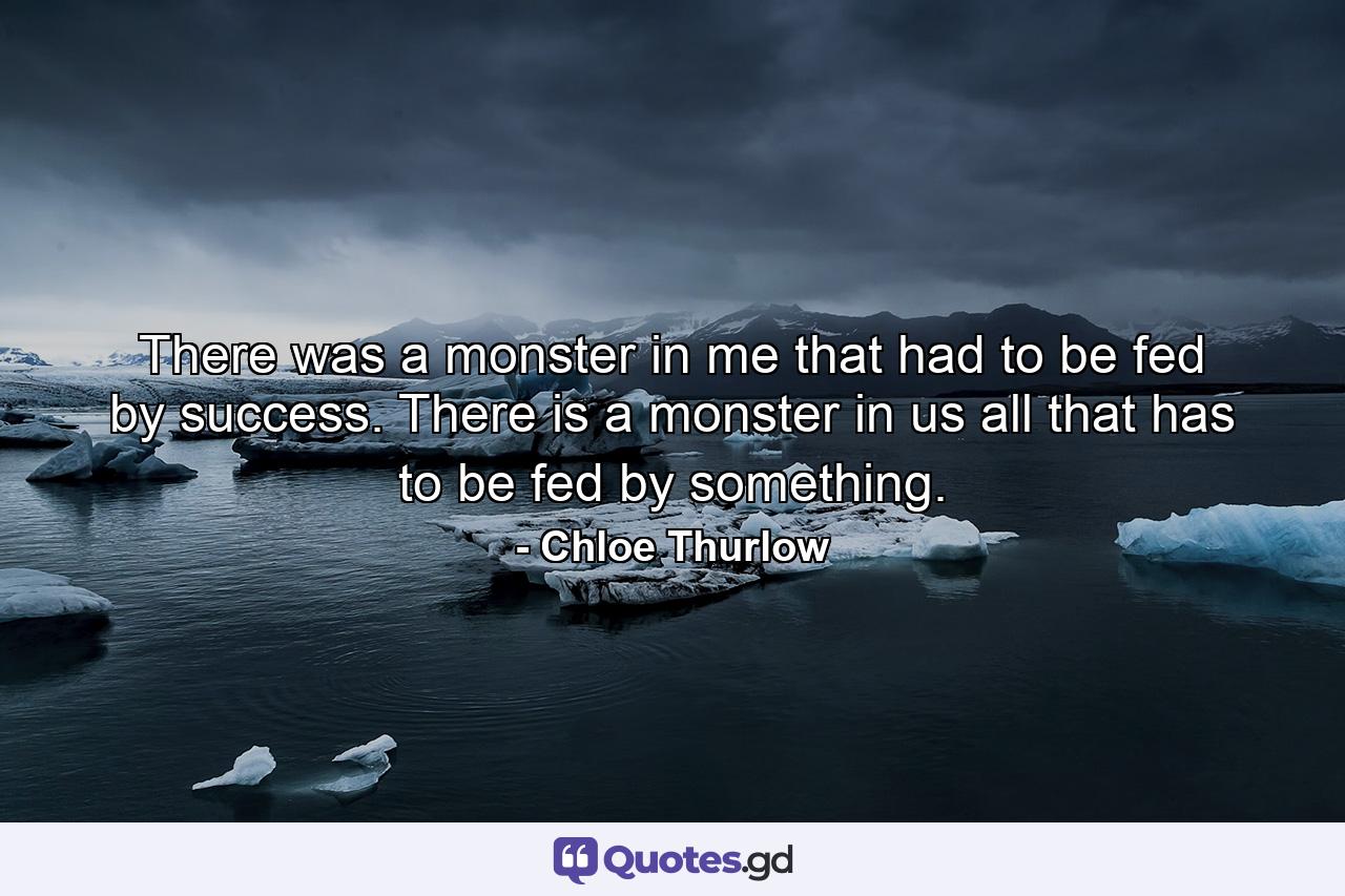 There was a monster in me that had to be fed by success. There is a monster in us all that has to be fed by something. - Quote by Chloe Thurlow