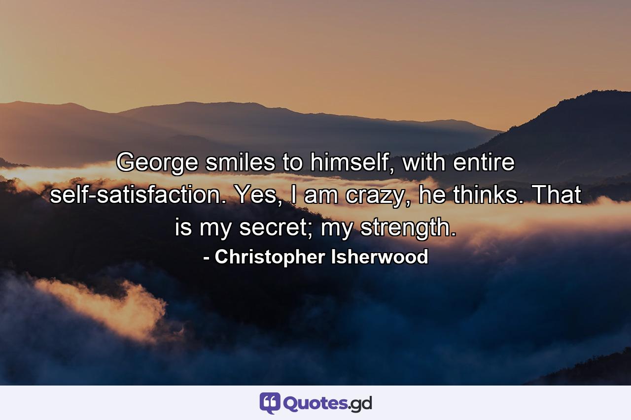 George smiles to himself, with entire self-satisfaction. Yes, I am crazy, he thinks. That is my secret; my strength. - Quote by Christopher Isherwood