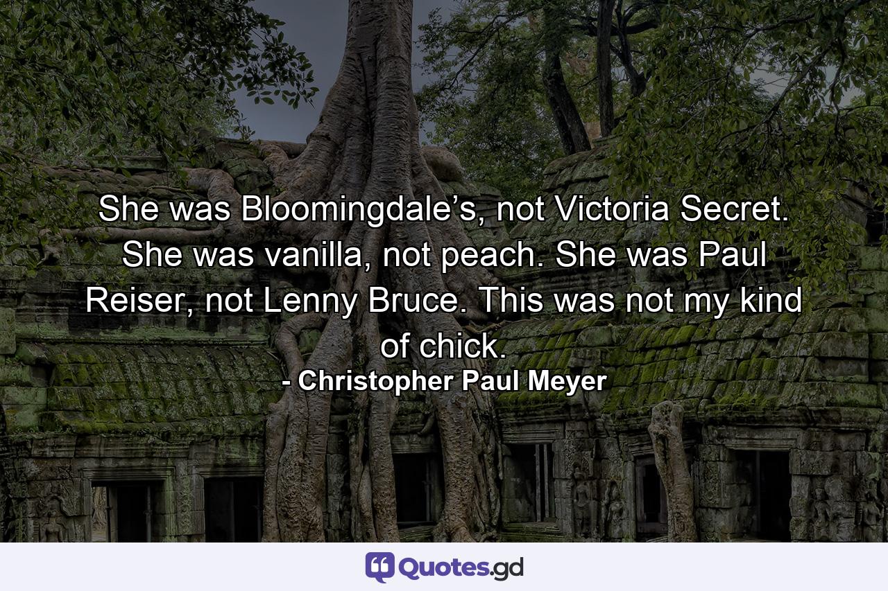 She was Bloomingdale’s, not Victoria Secret. She was vanilla, not peach. She was Paul Reiser, not Lenny Bruce. This was not my kind of chick. - Quote by Christopher Paul Meyer