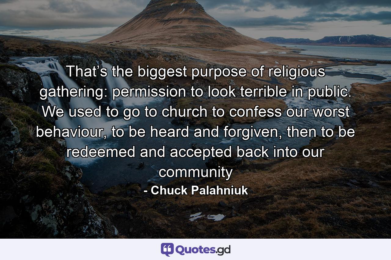 That’s the biggest purpose of religious gathering: permission to look terrible in public. We used to go to church to confess our worst behaviour, to be heard and forgiven, then to be redeemed and accepted back into our community - Quote by Chuck Palahniuk