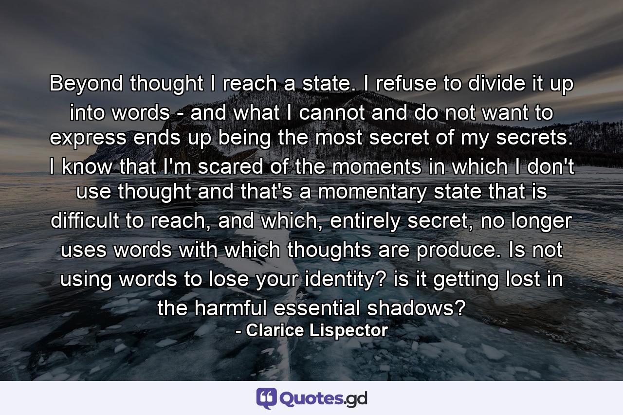 Beyond thought I reach a state. I refuse to divide it up into words - and what I cannot and do not want to express ends up being the most secret of my secrets. I know that I'm scared of the moments in which I don't use thought and that's a momentary state that is difficult to reach, and which, entirely secret, no longer uses words with which thoughts are produce. Is not using words to lose your identity? is it getting lost in the harmful essential shadows? - Quote by Clarice Lispector