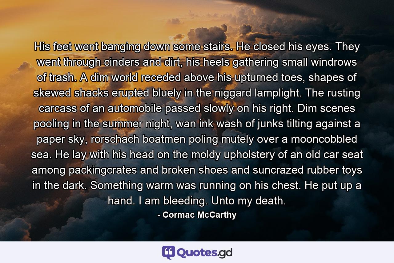 His feet went banging down some stairs. He closed his eyes. They went through cinders and dirt, his heels gathering small windrows of trash. A dim world receded above his upturned toes, shapes of skewed shacks erupted bluely in the niggard lamplight. The rusting carcass of an automobile passed slowly on his right. Dim scenes pooling in the summer night, wan ink wash of junks tilting against a paper sky, rorschach boatmen poling mutely over a mooncobbled sea. He lay with his head on the moldy upholstery of an old car seat among packingcrates and broken shoes and suncrazed rubber toys in the dark. Something warm was running on his chest. He put up a hand. I am bleeding. Unto my death. - Quote by Cormac McCarthy