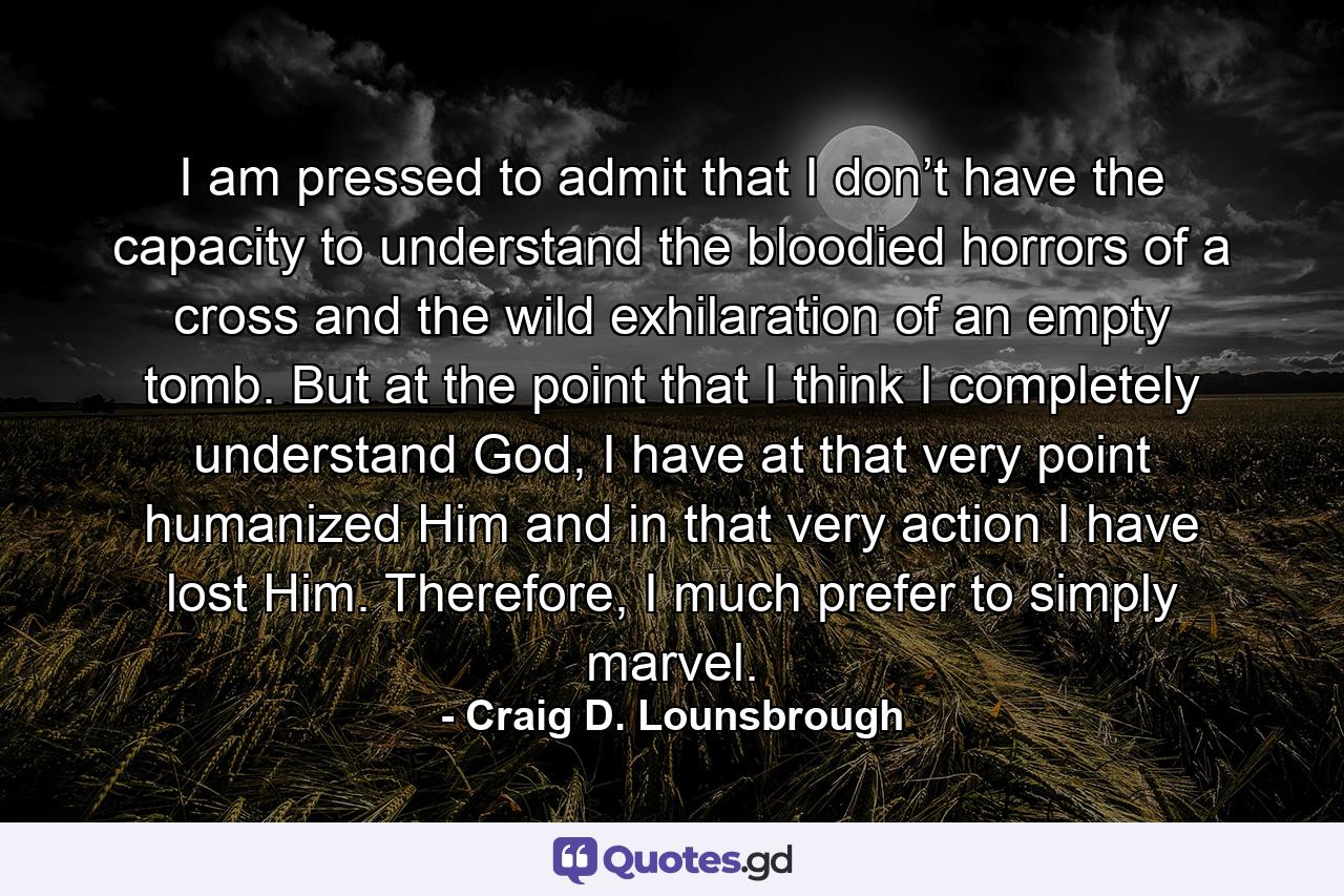 I am pressed to admit that I don’t have the capacity to understand the bloodied horrors of a cross and the wild exhilaration of an empty tomb. But at the point that I think I completely understand God, I have at that very point humanized Him and in that very action I have lost Him. Therefore, I much prefer to simply marvel. - Quote by Craig D. Lounsbrough