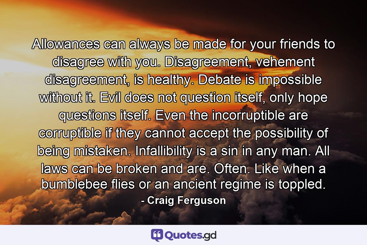 Allowances can always be made for your friends to disagree with you. Disagreement, vehement disagreement, is healthy. Debate is impossible without it. Evil does not question itself, only hope questions itself. Even the incorruptible are corruptible if they cannot accept the possibility of being mistaken. Infallibility is a sin in any man. All laws can be broken and are. Often. Like when a bumblebee flies or an ancient regime is toppled. - Quote by Craig Ferguson