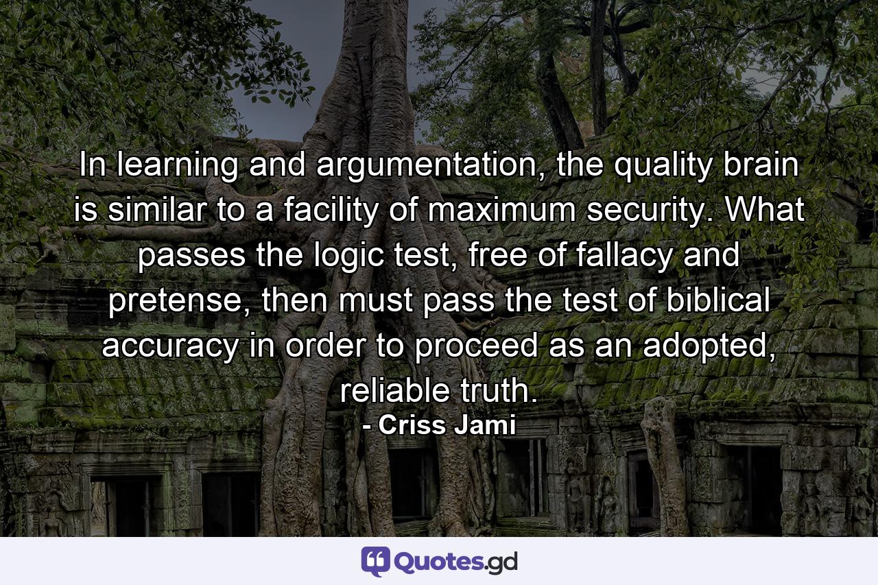 In learning and argumentation, the quality brain is similar to a facility of maximum security. What passes the logic test, free of fallacy and pretense, then must pass the test of biblical accuracy in order to proceed as an adopted, reliable truth. - Quote by Criss Jami