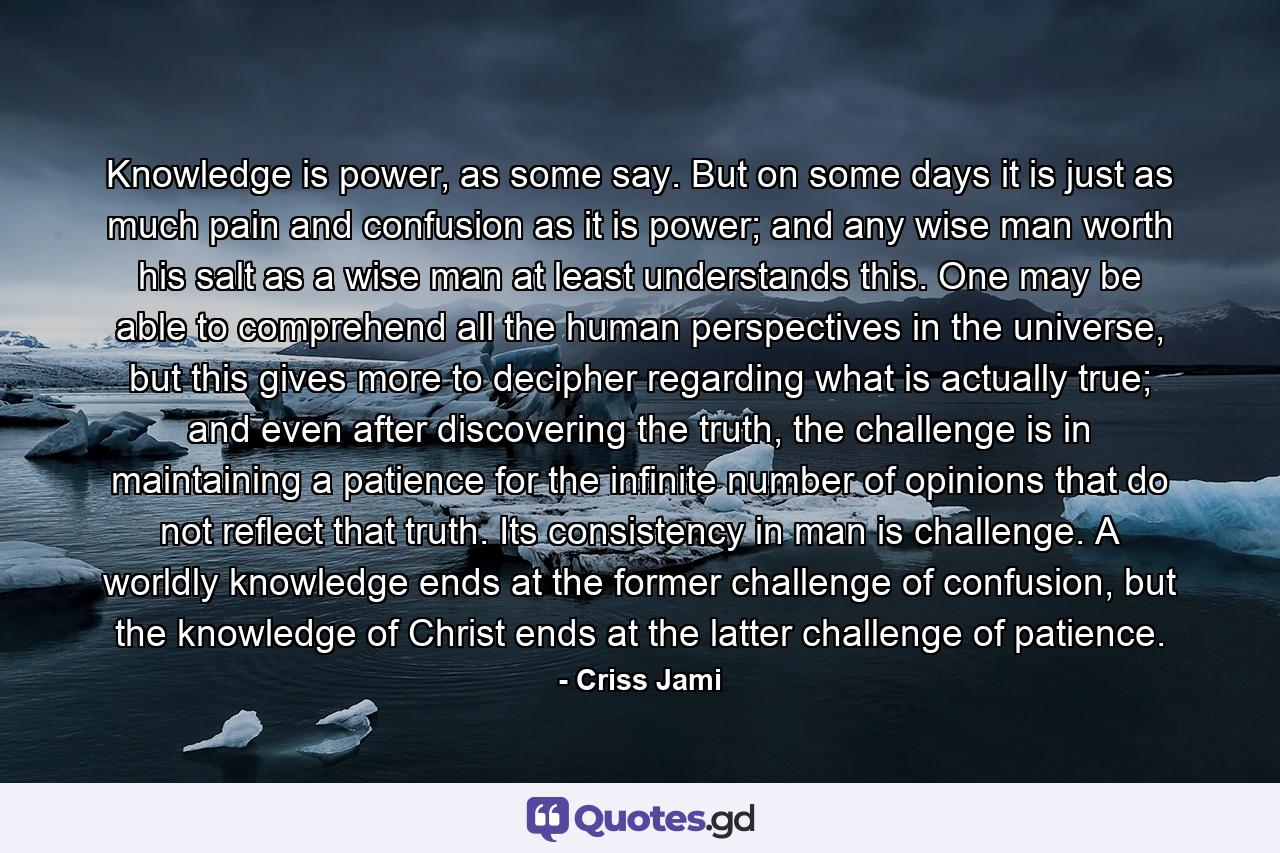 Knowledge is power, as some say. But on some days it is just as much pain and confusion as it is power; and any wise man worth his salt as a wise man at least understands this. One may be able to comprehend all the human perspectives in the universe, but this gives more to decipher regarding what is actually true; and even after discovering the truth, the challenge is in maintaining a patience for the infinite number of opinions that do not reflect that truth. Its consistency in man is challenge. A worldly knowledge ends at the former challenge of confusion, but the knowledge of Christ ends at the latter challenge of patience. - Quote by Criss Jami