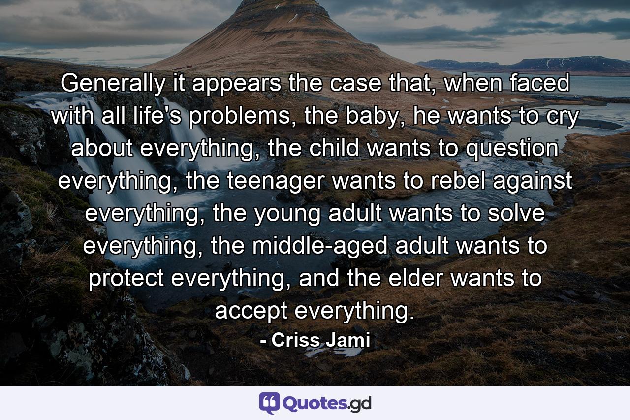 Generally it appears the case that, when faced with all life's problems, the baby, he wants to cry about everything, the child wants to question everything, the teenager wants to rebel against everything, the young adult wants to solve everything, the middle-aged adult wants to protect everything, and the elder wants to accept everything. - Quote by Criss Jami