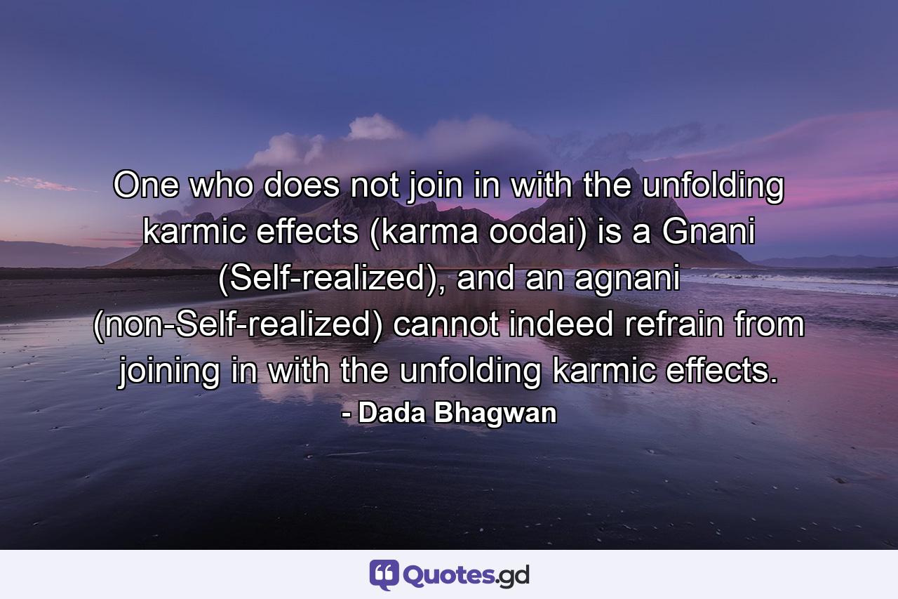 One who does not join in with the unfolding karmic effects (karma oodai) is a Gnani (Self-realized), and an agnani (non-Self-realized) cannot indeed refrain from joining in with the unfolding karmic effects. - Quote by Dada Bhagwan