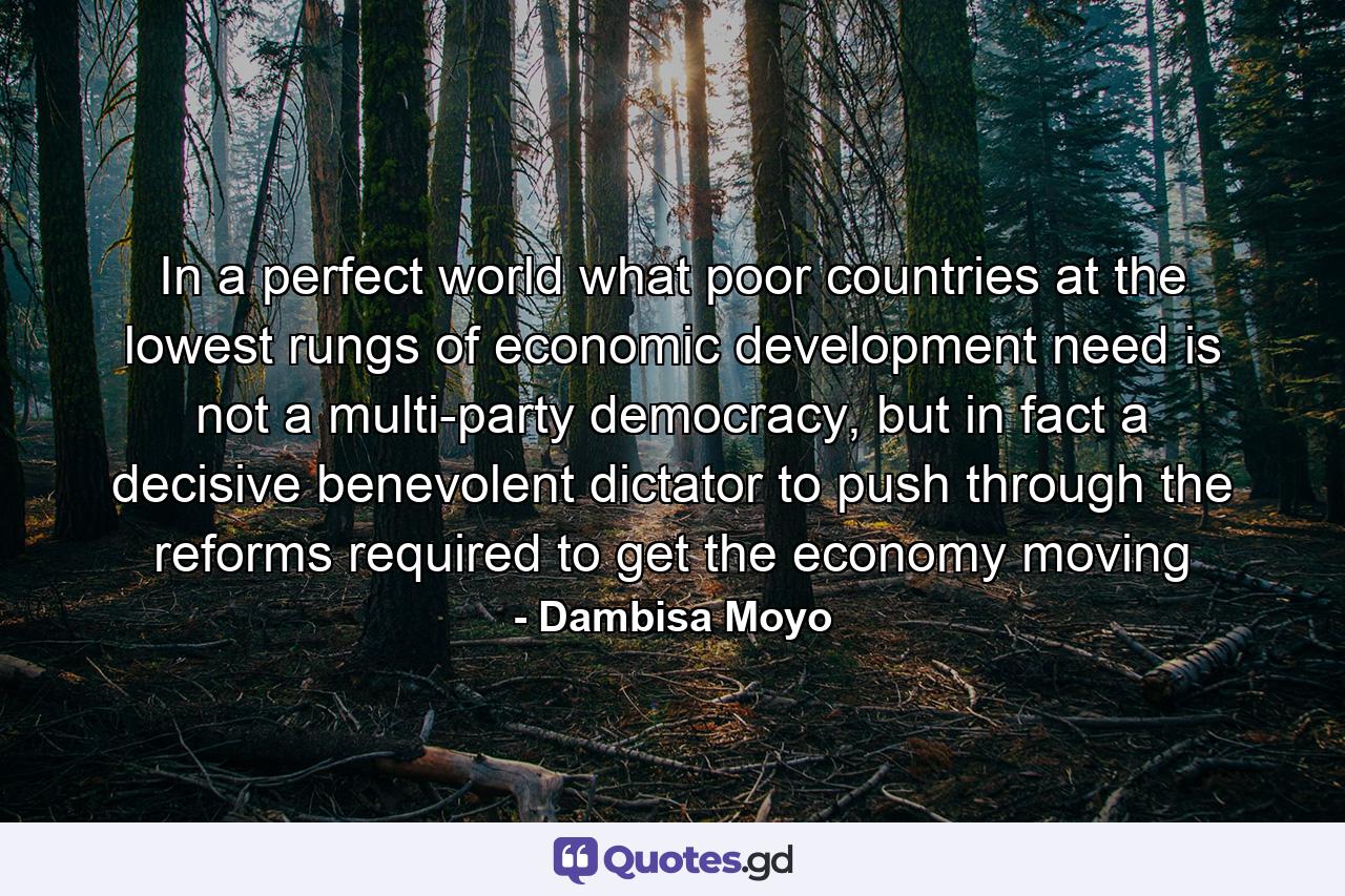 In a perfect world what poor countries at the lowest rungs of economic development need is not a multi-party democracy, but in fact a decisive benevolent dictator to push through the reforms required to get the economy moving - Quote by Dambisa Moyo