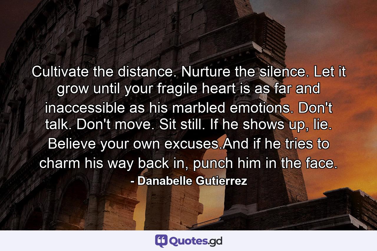 Cultivate the distance. Nurture the silence. Let it grow until your fragile heart is as far and inaccessible as his marbled emotions. Don't talk. Don't move. Sit still. If he shows up, lie. Believe your own excuses.And if he tries to charm his way back in, punch him in the face. - Quote by Danabelle Gutierrez