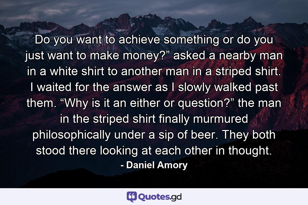 Do you want to achieve something or do you just want to make money?” asked a nearby man in a white shirt to another man in a striped shirt. I waited for the answer as I slowly walked past them. “Why is it an either or question?” the man in the striped shirt finally murmured philosophically under a sip of beer. They both stood there looking at each other in thought. - Quote by Daniel Amory