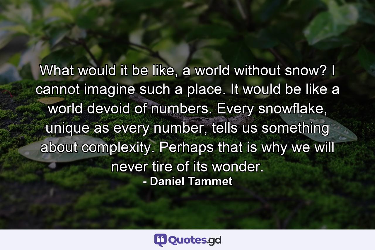 What would it be like, a world without snow? I cannot imagine such a place. It would be like a world devoid of numbers. Every snowflake, unique as every number, tells us something about complexity. Perhaps that is why we will never tire of its wonder. - Quote by Daniel Tammet