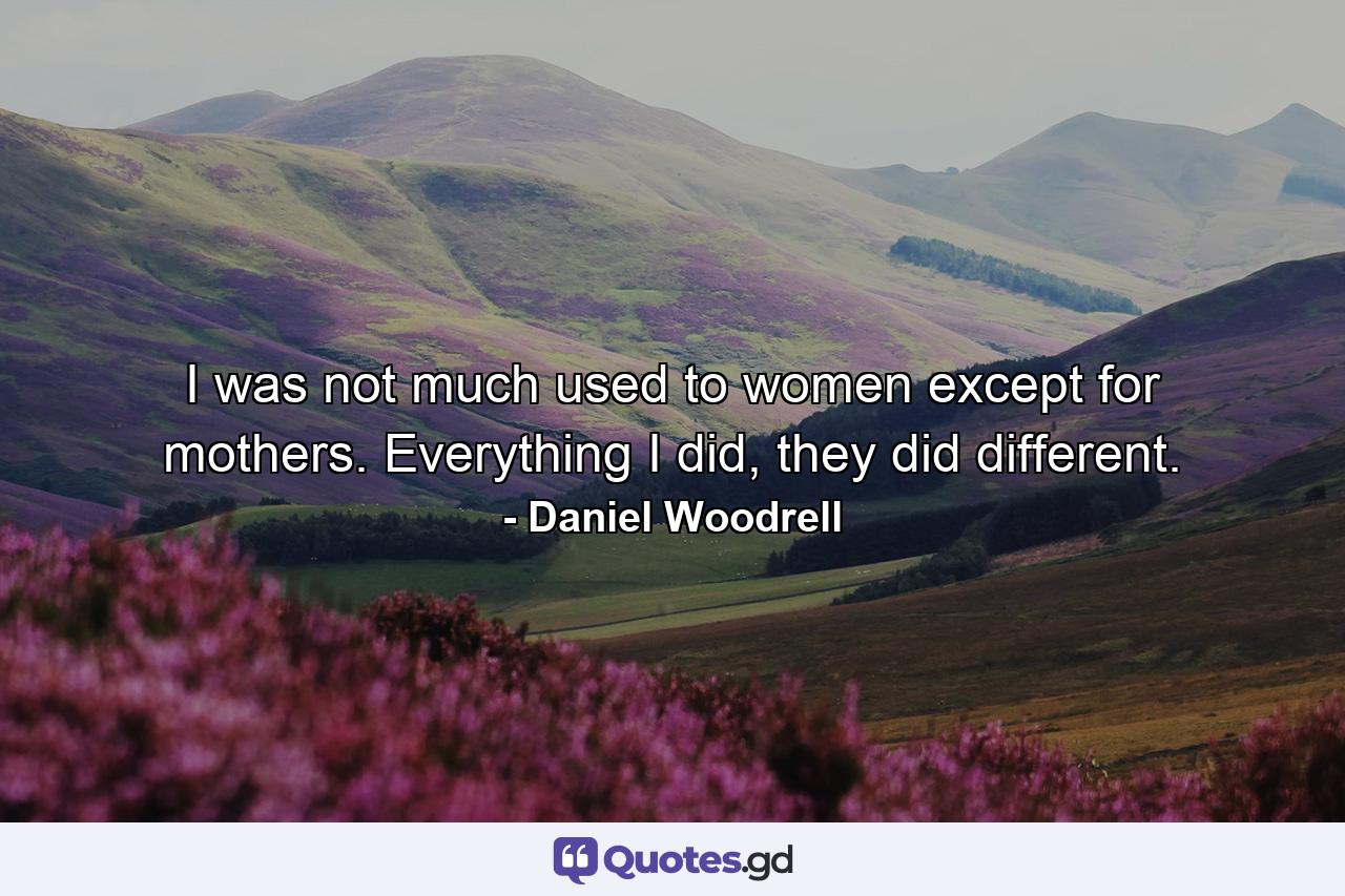 I was not much used to women except for mothers. Everything I did, they did different. - Quote by Daniel Woodrell