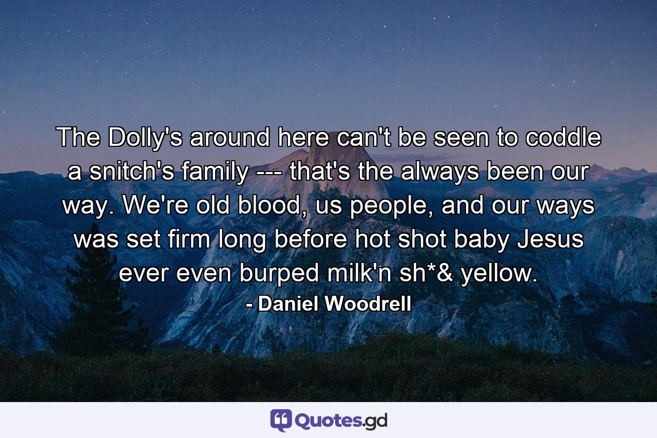 The Dolly's around here can't be seen to coddle a snitch's family --- that's the always been our way. We're old blood, us people, and our ways was set firm long before hot shot baby Jesus ever even burped milk'n sh*& yellow. - Quote by Daniel Woodrell