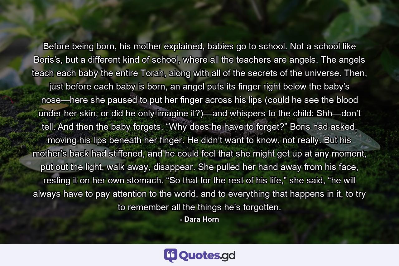 Before being born, his mother explained, babies go to school. Not a school like Boris’s, but a different kind of school, where all the teachers are angels. The angels teach each baby the entire Torah, along with all of the secrets of the universe. Then, just before each baby is born, an angel puts its finger right below the baby’s nose—here she paused to put her finger across his lips (could he see the blood under her skin, or did he only imagine it?)—and whispers to the child: Shh—don’t tell. And then the baby forgets. “Why does he have to forget?” Boris had asked, moving his lips beneath her finger. He didn’t want to know, not really. But his mother’s back had stiffened, and he could feel that she might get up at any moment, put out the light, walk away, disappear. She pulled her hand away from his face, resting it on her own stomach. “So that for the rest of his life,” she said, “he will always have to pay attention to the world, and to everything that happens in it, to try to remember all the things he’s forgotten. - Quote by Dara Horn