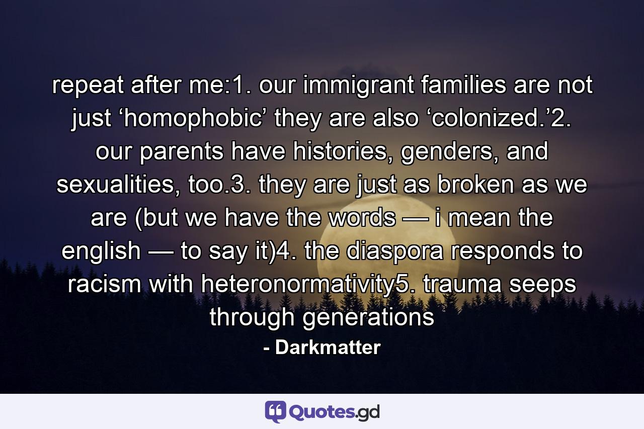 repeat after me:1. our immigrant families are not just ‘homophobic’ they are also ‘colonized.’2. our parents have histories, genders, and sexualities, too.3. they are just as broken as we are (but we have the words — i mean the english — to say it)4. the diaspora responds to racism with heteronormativity5. trauma seeps through generations - Quote by Darkmatter