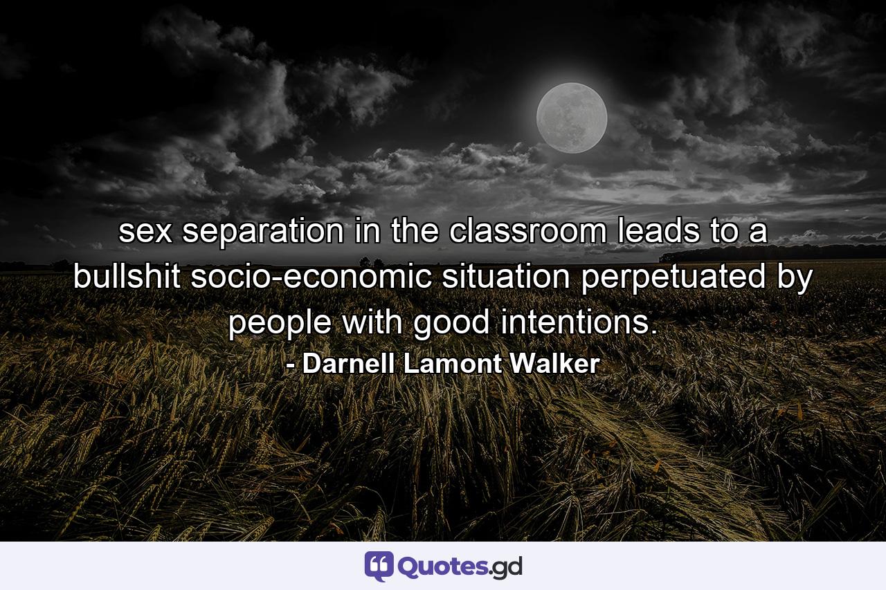 sex separation in the classroom leads to a bullshit socio-economic situation perpetuated by people with good intentions. - Quote by Darnell Lamont Walker