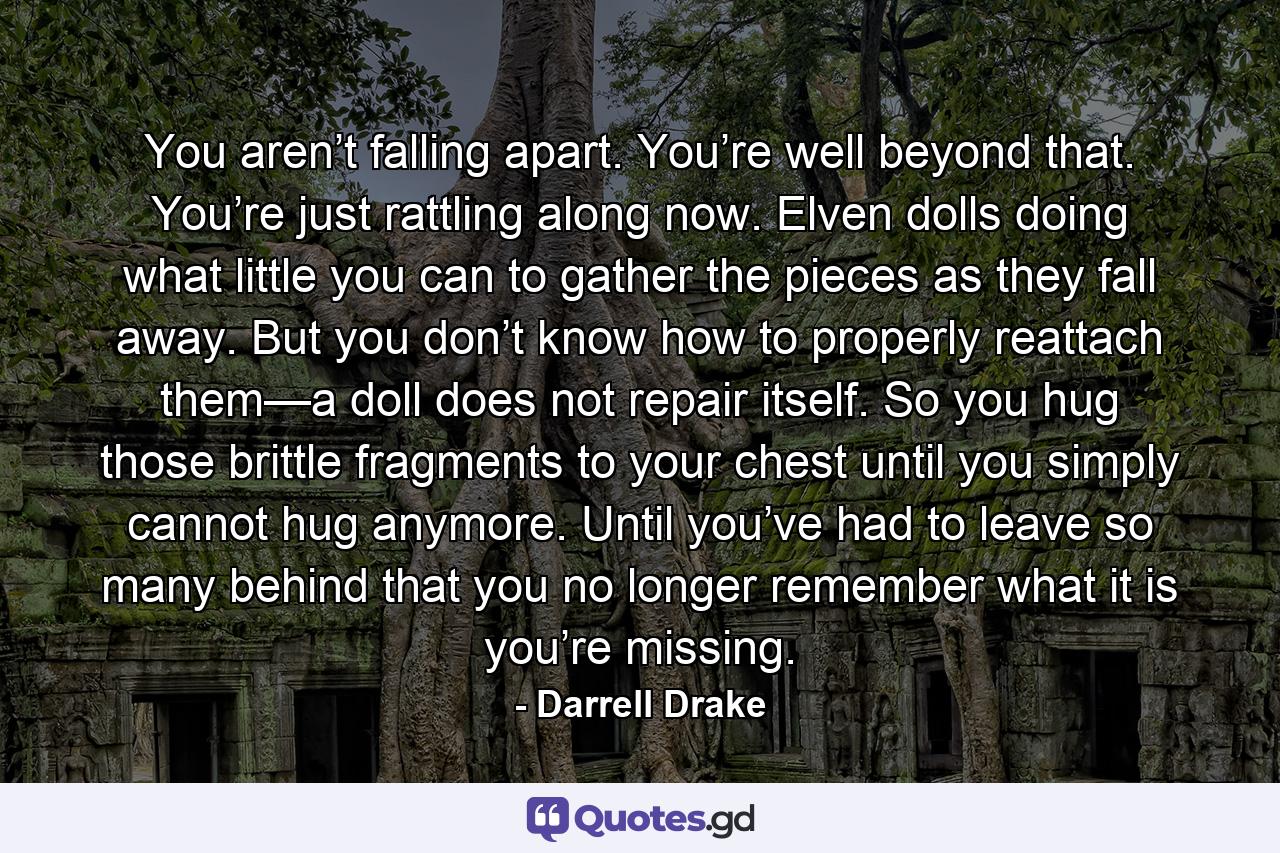 You aren’t falling apart. You’re well beyond that. You’re just rattling along now. Elven dolls doing what little you can to gather the pieces as they fall away. But you don’t know how to properly reattach them—a doll does not repair itself. So you hug those brittle fragments to your chest until you simply cannot hug anymore. Until you’ve had to leave so many behind that you no longer remember what it is you’re missing. - Quote by Darrell Drake