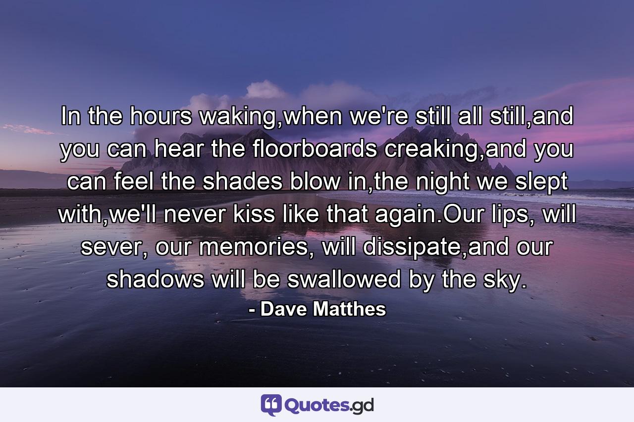 In the hours waking,when we're still all still,and you can hear the floorboards creaking,and you can feel the shades blow in,the night we slept with,we'll never kiss like that again.Our lips, will sever, our memories, will dissipate,and our shadows will be swallowed by the sky. - Quote by Dave Matthes