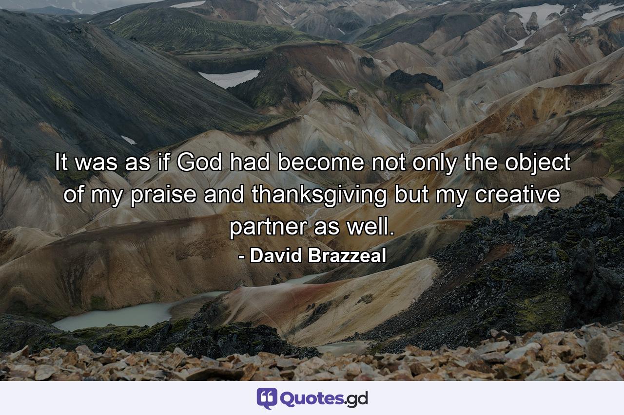 It was as if God had become not only the object of my praise and thanksgiving but my creative partner as well. - Quote by David Brazzeal