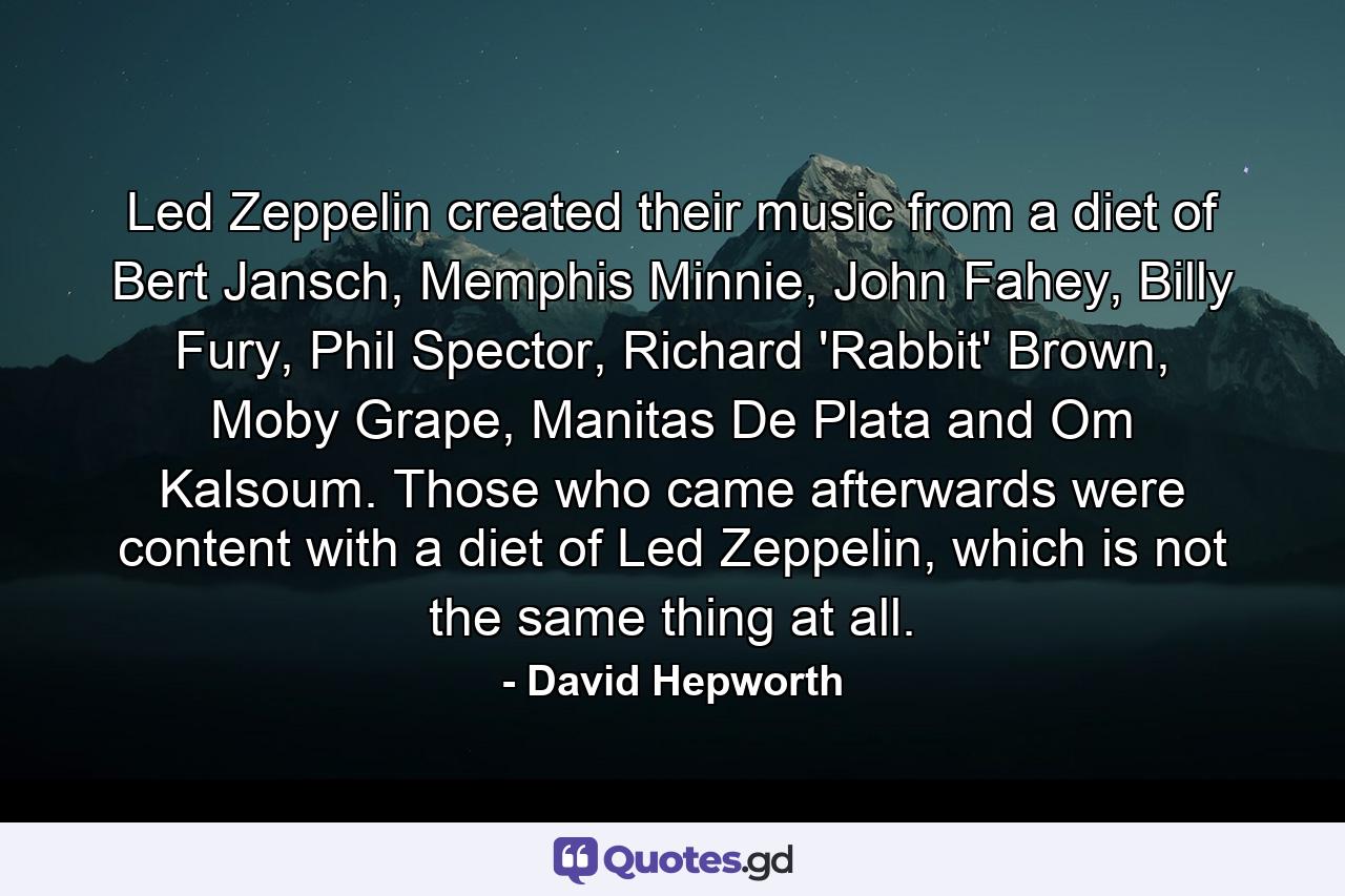 Led Zeppelin created their music from a diet of Bert Jansch, Memphis Minnie, John Fahey, Billy Fury, Phil Spector, Richard 'Rabbit' Brown, Moby Grape, Manitas De Plata and Om Kalsoum. Those who came afterwards were content with a diet of Led Zeppelin, which is not the same thing at all. - Quote by David Hepworth