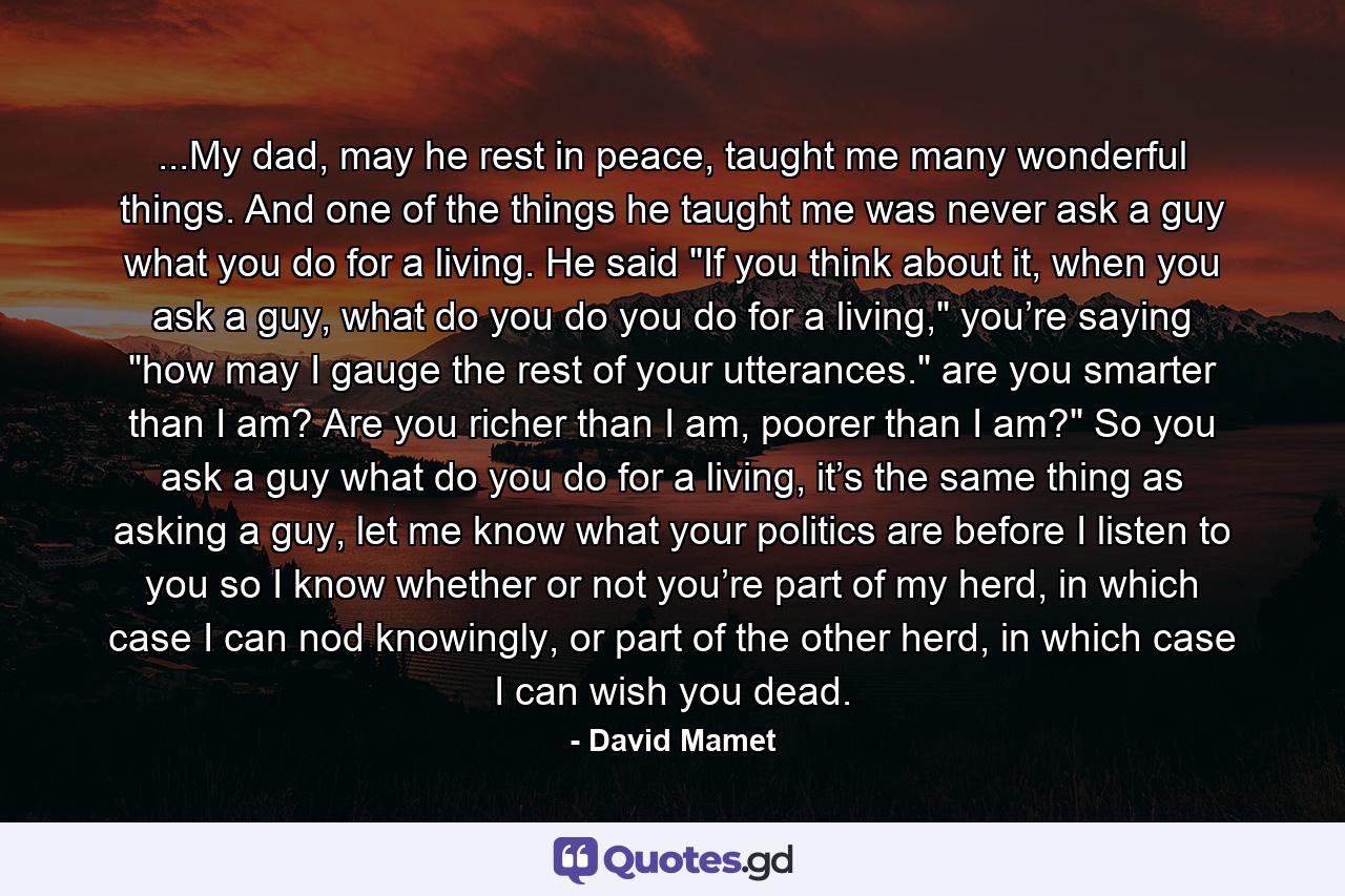 ...My dad, may he rest in peace, taught me many wonderful things. And one of the things he taught me was never ask a guy what you do for a living. He said 