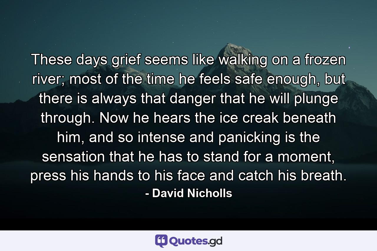 These days grief seems like walking on a frozen river; most of the time he feels safe enough, but there is always that danger that he will plunge through. Now he hears the ice creak beneath him, and so intense and panicking is the sensation that he has to stand for a moment, press his hands to his face and catch his breath. - Quote by David Nicholls