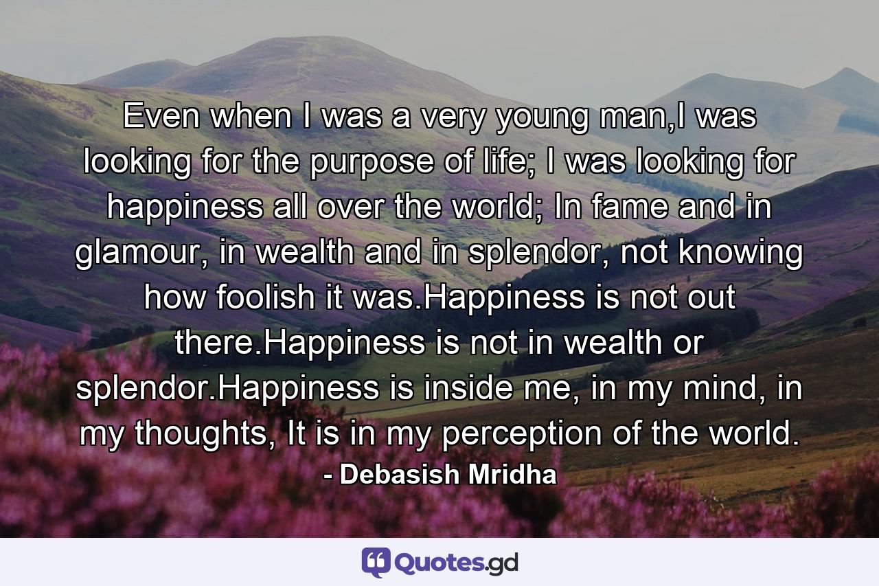 Even when I was a very young man,I was looking for the purpose of life; I was looking for happiness all over the world; In fame and in glamour, in wealth and in splendor, not knowing how foolish it was.Happiness is not out there.Happiness is not in wealth or splendor.Happiness is inside me, in my mind, in my thoughts, It is in my perception of the world. - Quote by Debasish Mridha