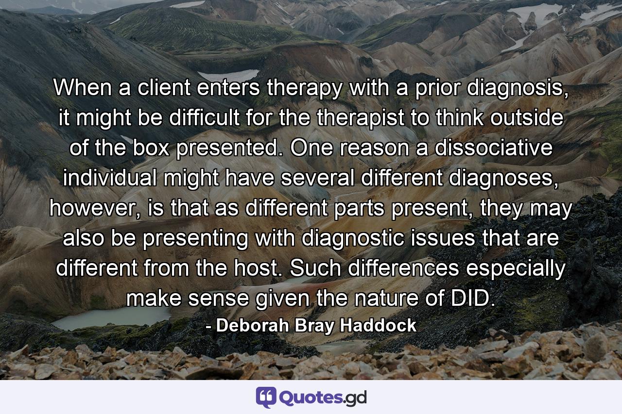 When a client enters therapy with a prior diagnosis, it might be difficult for the therapist to think outside of the box presented. One reason a dissociative individual might have several different diagnoses, however, is that as different parts present, they may also be presenting with diagnostic issues that are different from the host. Such differences especially make sense given the nature of DID. - Quote by Deborah Bray Haddock