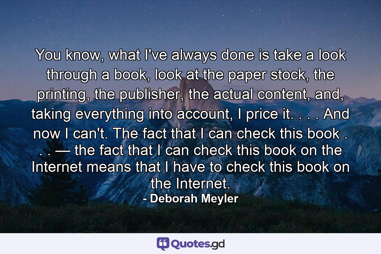 You know, what I've always done is take a look through a book, look at the paper stock, the printing, the publisher, the actual content, and, taking everything into account, I price it. . . . And now I can't. The fact that I can check this book . . . — the fact that I can check this book on the Internet means that I have to check this book on the Internet. - Quote by Deborah Meyler