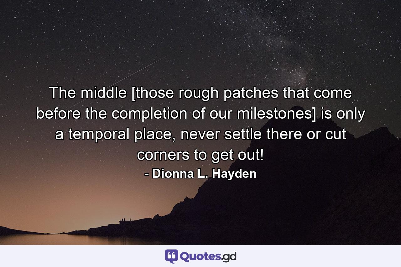 The middle [those rough patches that come before the completion of our milestones] is only a temporal place, never settle there or cut corners to get out! - Quote by Dionna L. Hayden