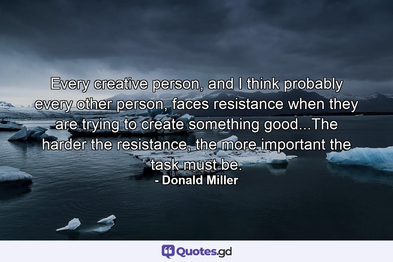 Every creative person, and I think probably every other person, faces resistance when they are trying to create something good...The harder the resistance, the more important the task must be. - Quote by Donald Miller