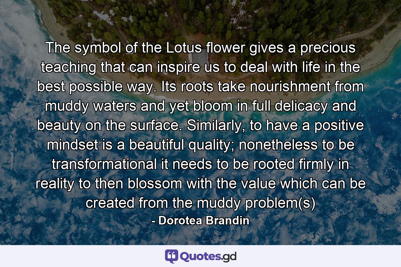 The symbol of the Lotus flower gives a precious teaching that can inspire us to deal with life in the best possible way. Its roots take nourishment from muddy waters and yet bloom in full delicacy and beauty on the surface. Similarly, to have a positive mindset is a beautiful quality; nonetheless to be transformational it needs to be rooted firmly in reality to then blossom with the value which can be created from the muddy problem(s) - Quote by Dorotea Brandin