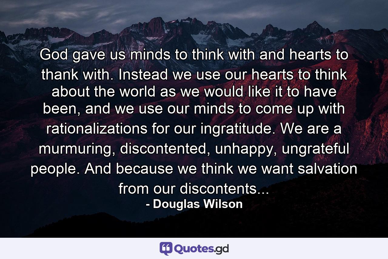 God gave us minds to think with and hearts to thank with. Instead we use our hearts to think about the world as we would like it to have been, and we use our minds to come up with rationalizations for our ingratitude. We are a murmuring, discontented, unhappy, ungrateful people. And because we think we want salvation from our discontents... - Quote by Douglas Wilson