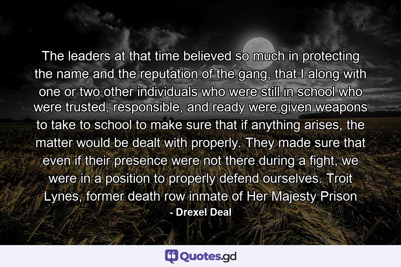 The leaders at that time believed so much in protecting the name and the reputation of the gang, that I along with one or two other individuals who were still in school who were trusted, responsible, and ready were given weapons to take to school to make sure that if anything arises, the matter would be dealt with properly. They made sure that even if their presence were not there during a fight, we were in a position to properly defend ourselves. Troit Lynes, former death row inmate of Her Majesty Prison - Quote by Drexel Deal