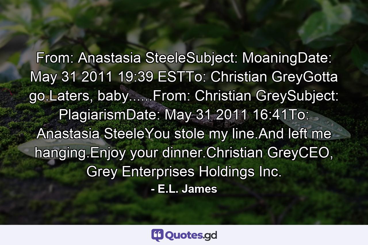 From: Anastasia SteeleSubject: MoaningDate: May 31 2011 19:39 ESTTo: Christian GreyGotta go.Laters, baby......From: Christian GreySubject: PlagiarismDate: May 31 2011 16:41To: Anastasia SteeleYou stole my line.And left me hanging.Enjoy your dinner.Christian GreyCEO, Grey Enterprises Holdings Inc. - Quote by E.L. James