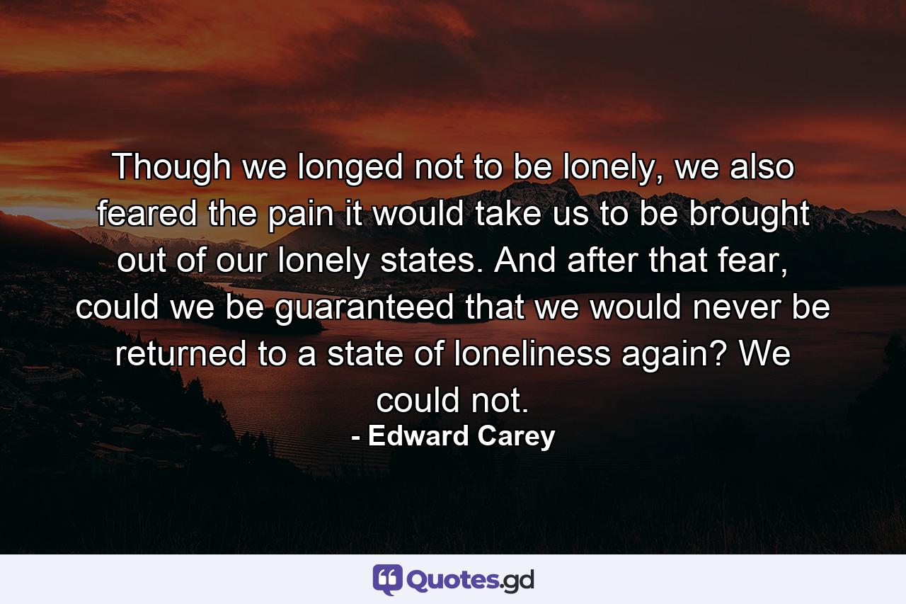 Though we longed not to be lonely, we also feared the pain it would take us to be brought out of our lonely states. And after that fear, could we be guaranteed that we would never be returned to a state of loneliness again? We could not. - Quote by Edward Carey