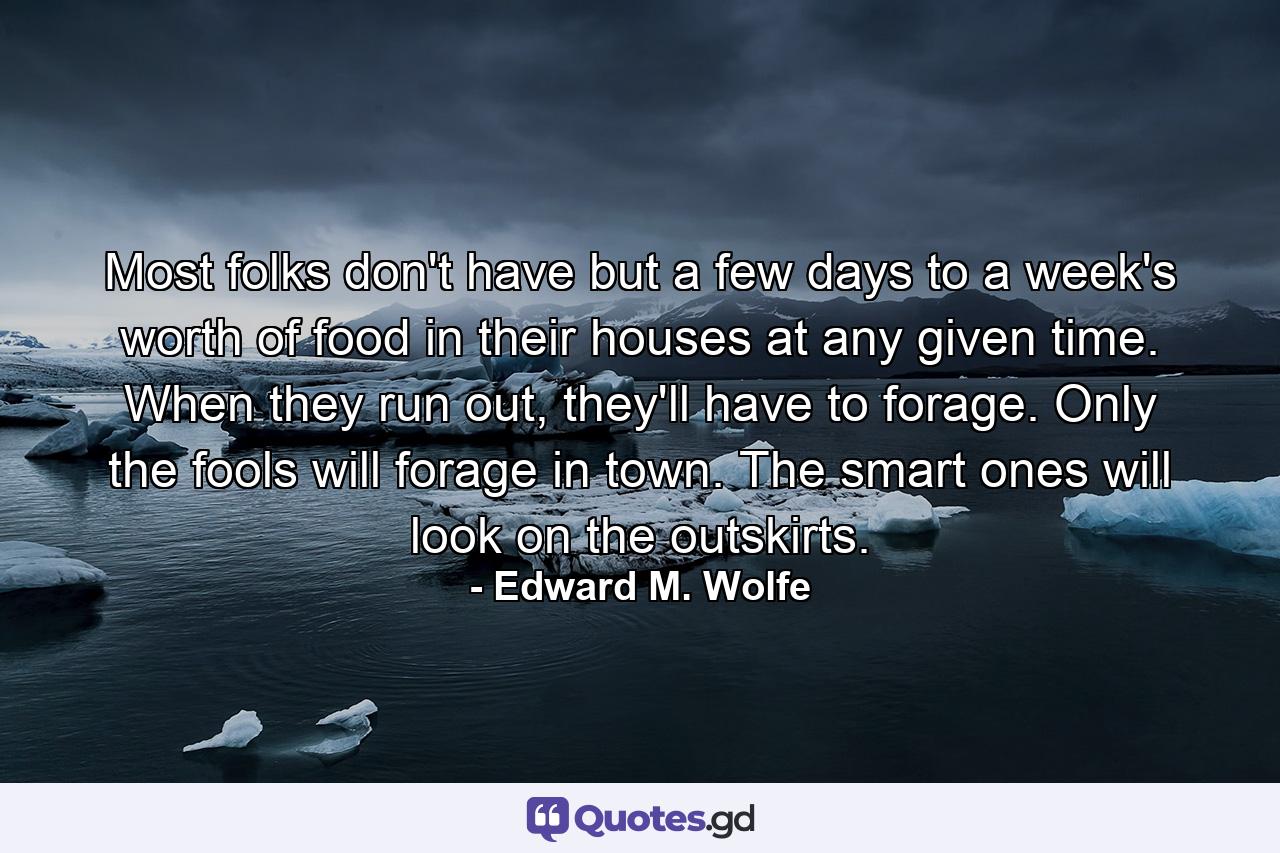 Most folks don't have but a few days to a week's worth of food in their houses at any given time. When they run out, they'll have to forage. Only the fools will forage in town. The smart ones will look on the outskirts. - Quote by Edward M. Wolfe