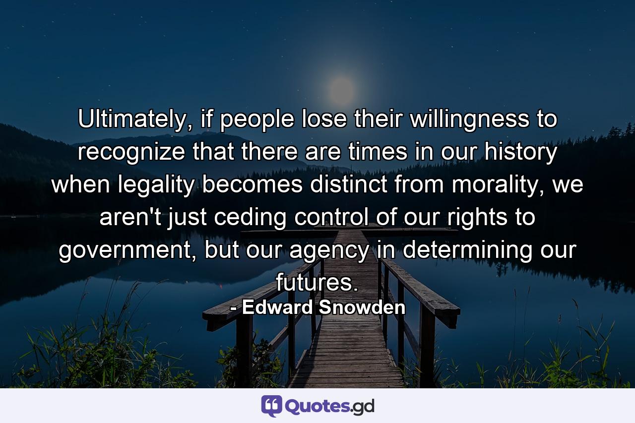 Ultimately, if people lose their willingness to recognize that there are times in our history when legality becomes distinct from morality, we aren't just ceding control of our rights to government, but our agency in determining our futures. - Quote by Edward Snowden