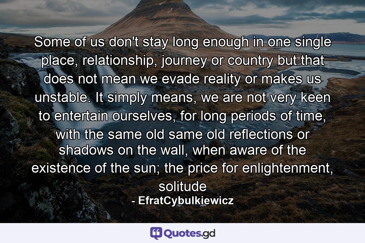 Some of us don't stay long enough in one single place, relationship, journey or country but that does not mean we evade reality or makes us unstable. It simply means, we are not very keen to entertain ourselves, for long periods of time, with the same old same old reflections or shadows on the wall, when aware of the existence of the sun; the price for enlightenment, solitude - Quote by EfratCybulkiewicz