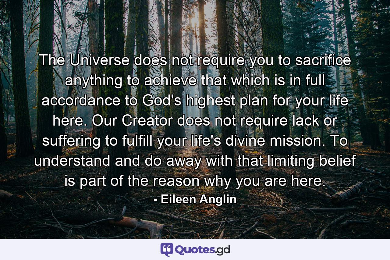 The Universe does not require you to sacrifice anything to achieve that which is in full accordance to God's highest plan for your life here. Our Creator does not require lack or suffering to fulfill your life's divine mission. To understand and do away with that limiting belief is part of the reason why you are here. - Quote by Eileen Anglin