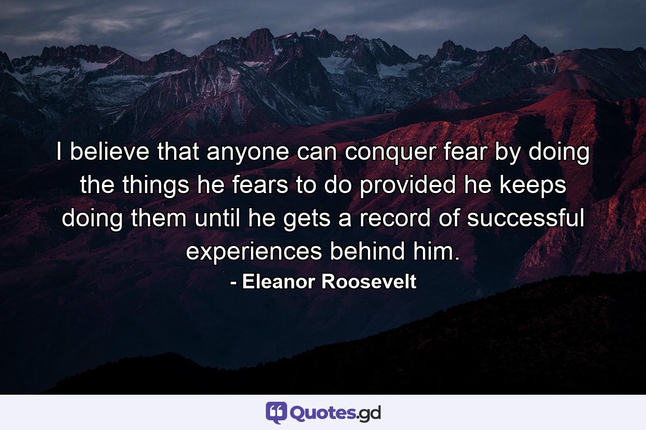 I believe that anyone can conquer fear by doing the things he fears to do  provided he keeps doing them until he gets a record of successful experiences behind him. - Quote by Eleanor Roosevelt